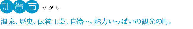加賀市：温泉、歴史、伝統工芸、自然…。魅力いっぱいの観光の町。