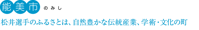 能美市：松井選手のふるさとは、自然豊かな伝統産業、学術・文化の町。