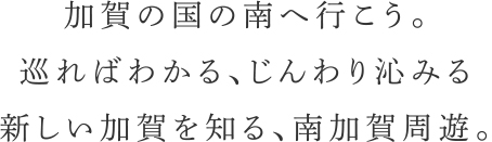 加賀の国の南へ行こう。巡ればわかる、じんわり沁みる　新しい加賀を知る、南加賀周遊。
